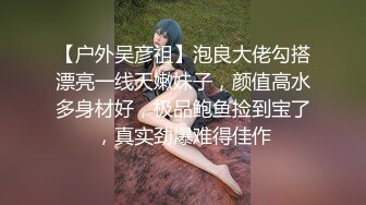 【户外吴彦祖】泡良大佬勾搭漂亮一线天嫩妹子，颜值高水多身材好，极品鲍鱼捡到宝了，真实劲爆难得佳作