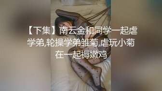 【下集】南云金和同学一起虐学弟,轮操学弟雏菊,虐玩小菊在一起褥嫩鸡