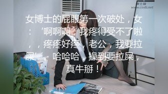 女博士的屁眼第一次破处，女：‘啊啊啊，我疼得受不了啦，，疼疼好疼，老公，我要拉屎’。哈哈哈，操到要拉屎，真牛掰！