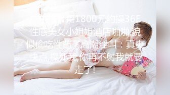 广东排骨哥1800元约操36E性感美女小姐姐酒店啪啪,貌似偷吃性药了高潮淫叫：真爽,快点,操死我,你再不射我就要走了!