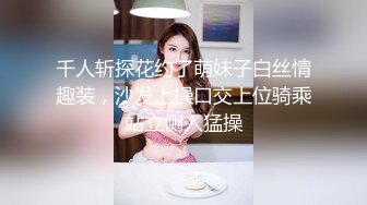 千人斩探花约了萌妹子白丝情趣装，沙发上操口交上位骑乘站立侧入猛操