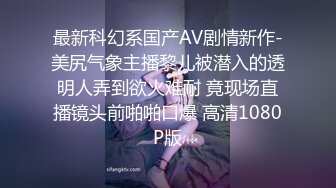 最新科幻系国产AV剧情新作-美尻气象主播黎儿被潜入的透明人弄到欲火难耐 竟现场直播镜头前啪啪口爆 高清1080P版