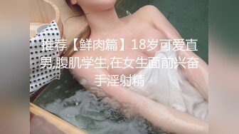 推荐【鲜肉篇】18岁可爱直男,腹肌学生,在女生面前兴奋手淫射精