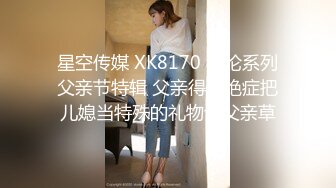 星空传媒 XK8170 乱伦系列父亲节特辑 父亲得了绝症把儿媳当特殊的礼物让父亲草