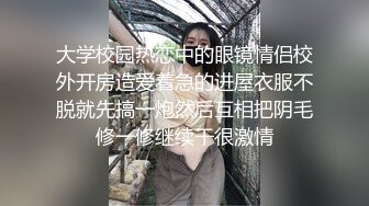 大学校园热恋中的眼镜情侣校外开房造爱着急的进屋衣服不脱就先搞一炮然后互相把阴毛修一修继续干很激情