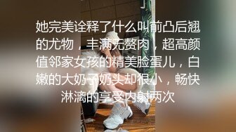 她完美诠释了什么叫前凸后翘的尤物，丰满无赘肉，超高颜值邻家女孩的精美脸蛋儿，白嫩的大奶子奶头却很小，畅快淋漓的享受内射两次