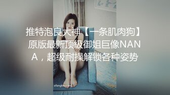 推特泡良大神【一条肌肉狗】原版最新顶级御姐巨像NANA，超级耐操解锁各种姿势