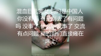 混血巨乳美女 妈妈是中国人 你没有毛 有是刮去了有问题吗 没事了 什么叫没事了 交流有点问题 操的哥们直接瘫在床上