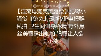 【淫荡母狗完美露脸】肥臀小骚货『兔兔』最新VIP电报群私拍 卫生间口爆吞精 野外黑丝美臀露出啪啪 肥臀让人欲罢不能