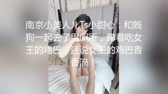 南京小美人儿Ts小甜心：和贱狗一起去了男厕所，蹲着吃女王的鸡巴，还说女王的鸡巴香香滴！