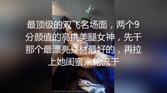 最顶级的双飞名场面，两个9分颜值的高挑美腿女神，先干那个最漂亮身材最好的，再拉上她闺蜜来轮流干