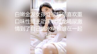 白嫩金发女孩性欲超强喜欢重口味性爱主动深喉毒龙喝尿激情到了自己逼水精液缠在一起喝