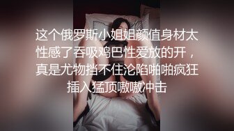 这个俄罗斯小姐姐颜值身材太性感了吞吸鸡巴性爱放的开，真是尤物挡不住沦陷啪啪疯狂插入猛顶嗷嗷冲击