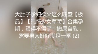 大肚子孕妇欲火这么旺盛【极品】【纯情少女草莓】合集孕期，骚得不得了，撒尿自慰，需要男人好好满足一番 (2)