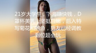 21岁大学生，下海赚快钱，D罩杯美乳，坚挺白嫩，后入特写菊花和鲍鱼，男友已经调教到位超会玩