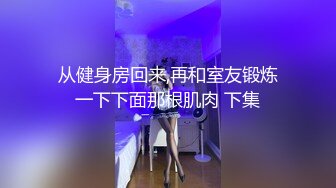 从健身房回来,再和室友锻炼一下下面那根肌肉 下集