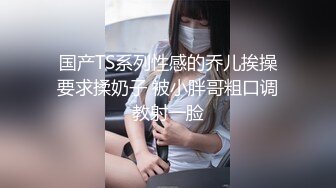 国产TS系列性感的乔儿挨操要求揉奶子 被小胖哥粗口调教射一脸