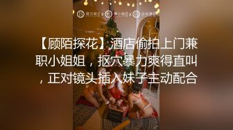 【顾陌探花】酒店偷拍上门兼职小姐姐，抠穴暴力爽得直叫，正对镜头插入妹子主动配合