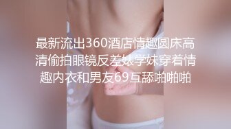 最新流出360酒店情趣圆床高清偷拍眼镜反差婊学妹穿着情趣内衣和男友69互舔啪啪啪