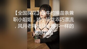 【全国探花】铁牛约操苗条兼职小姐姐，娇小玲珑乖巧漂流，风月老将出马给你不一样的观感氛围