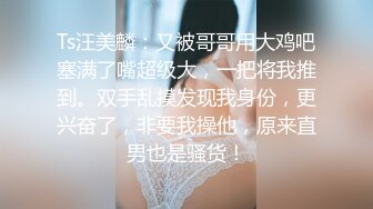 Ts汪美麟：又被哥哥用大鸡吧塞满了嘴超级大，一把将我推到。双手乱摸发现我身份，更兴奋了，非要我操他，原来直男也是骚货！