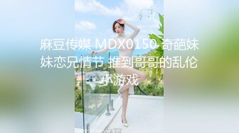 麻豆传媒 MDX0150 奇葩妹妹恋兄情节 推到哥哥的乱伦小游戏