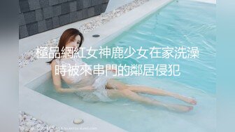 極品網紅女神鹿少女在家洗澡時被來串門的鄰居侵犯