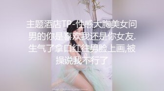 主题酒店TP-性感大胸美女问男的你是喜欢我还是你女友.生气了拿口红往男脸上画,被操说我不行了