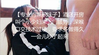 【专业约兼职妹子】酒店开房叫个小少妇来上门服务，深喉口交技术过硬，要求多做得久一会儿吵了起来