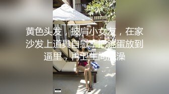 黄色头发，披肩小女友，在家沙发上道具自慰，把跳蛋放到逼里，再卫生间洗澡