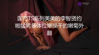 国产TS系列美美的李智贤约啪猛男多体位爆操干的嫩菊外翻