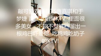 敲可爱双萝莉TS唐嘉琪和于梦婕 真女，相聚KTV  里面很多美女，不知不觉裤裆溜出一根鸡巴吓晕你  吃鸡鸡吃奶子的KTV!