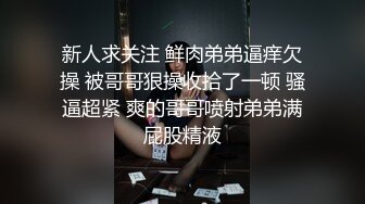 新人求关注 鲜肉弟弟逼痒欠操 被哥哥狠操收拾了一顿 骚逼超紧 爽的哥哥喷射弟弟满屁股精液