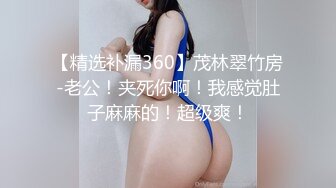 【精选补漏360】茂林翠竹房-老公！夹死你啊！我感觉肚子麻麻的！超级爽！