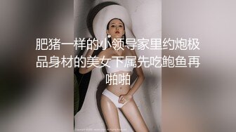 肥猪一样的小领导家里约炮极品身材的美女下属先吃鲍鱼再啪啪