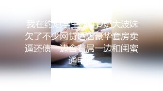  我在约炮学生模样D奶大波妹欠了不少网贷酒店豪华套房卖逼还债一边含着屌一边和闺蜜通电话