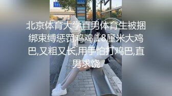 北京体育大学直男体育生被捆绑束缚惩罚鸡鸡,18厘米大鸡巴,又粗又长,用手怕打鸡巴,直男求饶